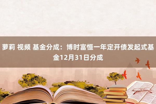 萝莉 视频 基金分成：博时富恒一年定开债发起式基金12月31日分成
