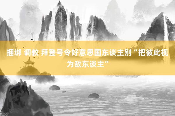 捆绑 调教 拜登号令好意思国东谈主别“把彼此视为敌东谈主”