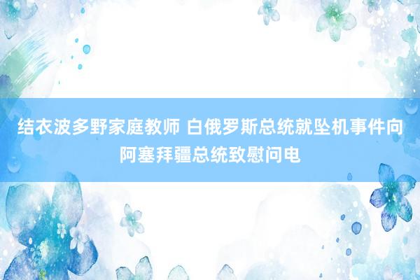 结衣波多野家庭教师 白俄罗斯总统就坠机事件向阿塞拜疆总统致慰问电