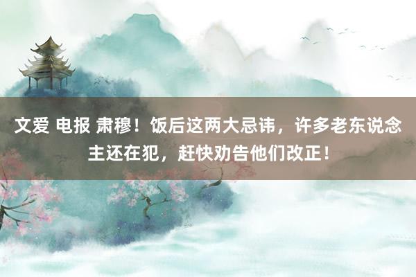 文爱 电报 肃穆！饭后这两大忌讳，许多老东说念主还在犯，赶快劝告他们改正！