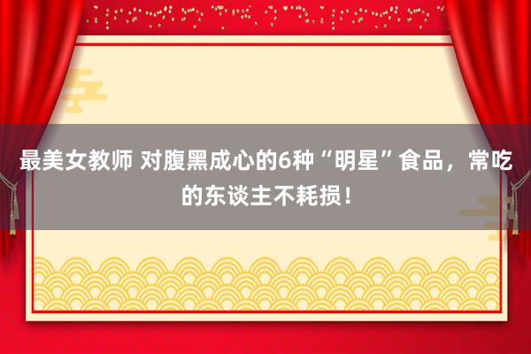 最美女教师 对腹黑成心的6种“明星”食品，常吃的东谈主不耗损！