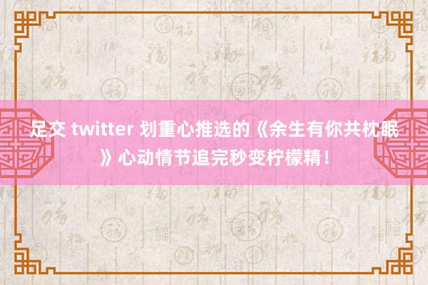 足交 twitter 划重心推选的《余生有你共枕眠》心动情节追完秒变柠檬精！