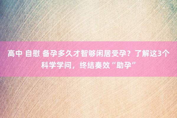高中 自慰 备孕多久才智够闲居受孕？了解这3个科学学问，终结奏效“助孕”