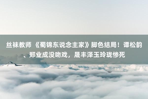 丝袜教师 《蜀锦东说念主家》脚色结局！谭松韵、郑业成没吻戏，晟丰泽玉玲珑惨死