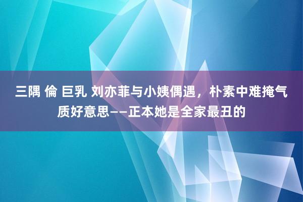 三隅 倫 巨乳 刘亦菲与小姨偶遇，朴素中难掩气质好意思——正本她是全家最丑的