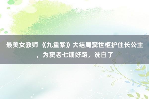 最美女教师 《九重紫》大结局窦世枢护住长公主，为窦老七铺好路，洗白了