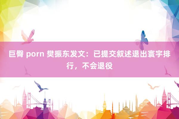 巨臀 porn 樊振东发文：已提交叙述退出寰宇排行，不会退役