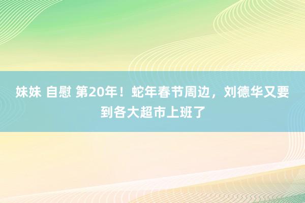 妹妹 自慰 第20年！蛇年春节周边，刘德华又要到各大超市上班了
