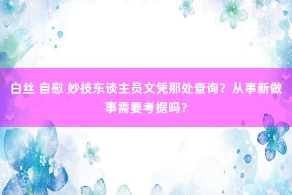白丝 自慰 妙技东谈主员文凭那处查询？从事新做事需要考据吗？