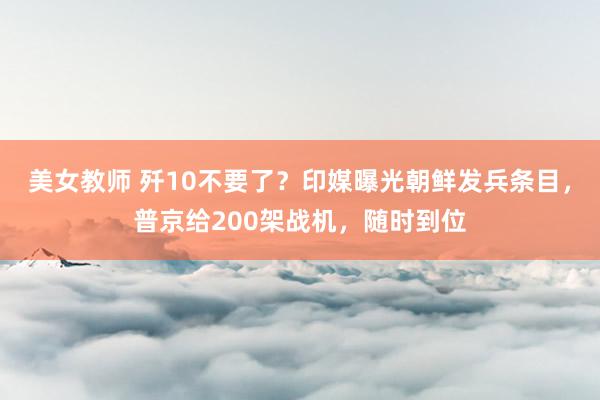 美女教师 歼10不要了？印媒曝光朝鲜发兵条目，普京给200架战机，随时到位