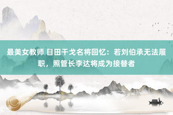 最美女教师 目田干戈名将回忆：若刘伯承无法履职，照管长李达将成为接替者