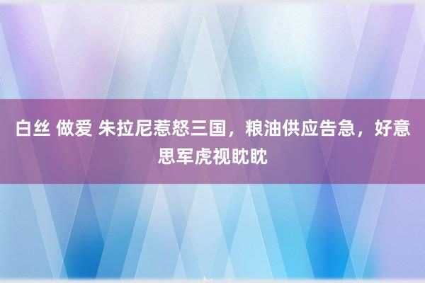 白丝 做爱 朱拉尼惹怒三国，粮油供应告急，好意思军虎视眈眈