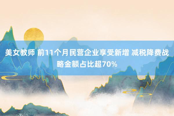 美女教师 前11个月民营企业享受新增 减税降费战略金额占比超70%