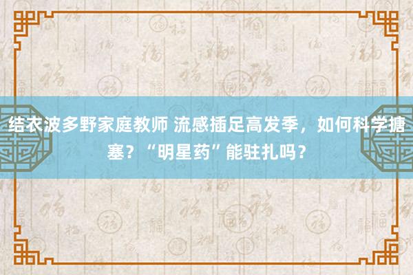 结衣波多野家庭教师 流感插足高发季，如何科学搪塞？“明星药”能驻扎吗？