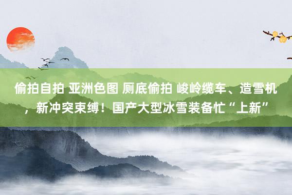偷拍自拍 亚洲色图 厕底偷拍 峻岭缆车、造雪机，新冲突束缚！国产大型冰雪装备忙“上新”