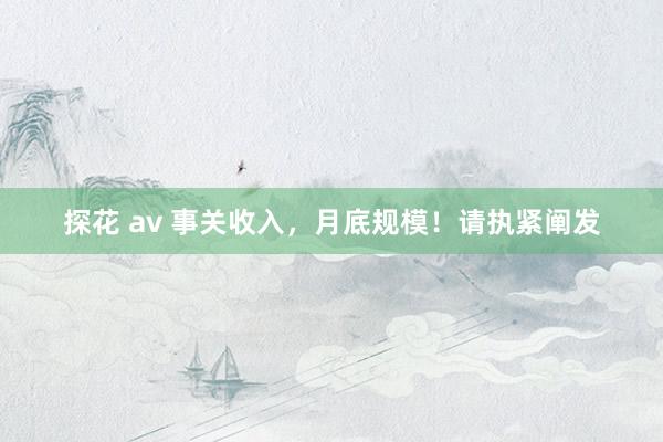 探花 av 事关收入，月底规模！请执紧阐发