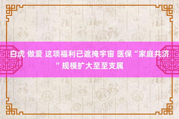 白虎 做爱 这项福利已遮掩宇宙 医保“家庭共济”规模扩大至至支属