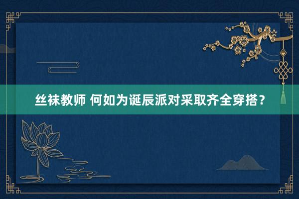 丝袜教师 何如为诞辰派对采取齐全穿搭？