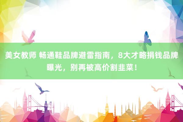 美女教师 畅通鞋品牌避雷指南，8大才略捐钱品牌曝光，别再被高价割韭菜！