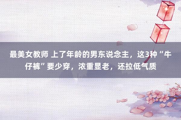 最美女教师 上了年龄的男东说念主，这3种“牛仔裤”要少穿，浓重显老，还拉低气质