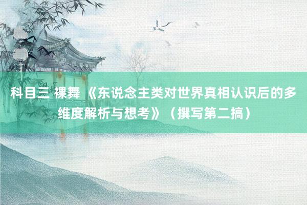 科目三 裸舞 《东说念主类对世界真相认识后的多维度解析与想考》（撰写第二搞）