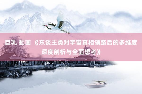 巨乳 動画 《东谈主类对宇宙真相领路后的多维度深度剖析与全面想考》