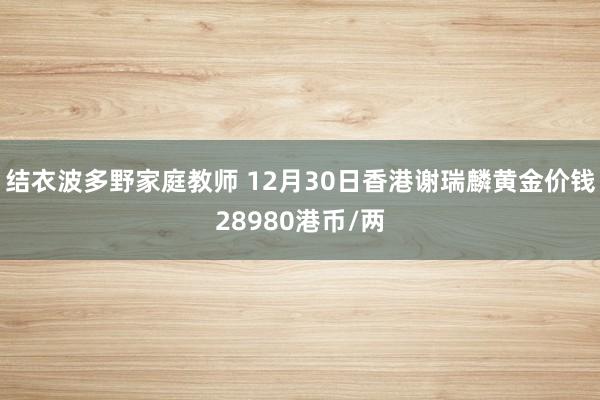 结衣波多野家庭教师 12月30日香港谢瑞麟黄金价钱28980港币/两