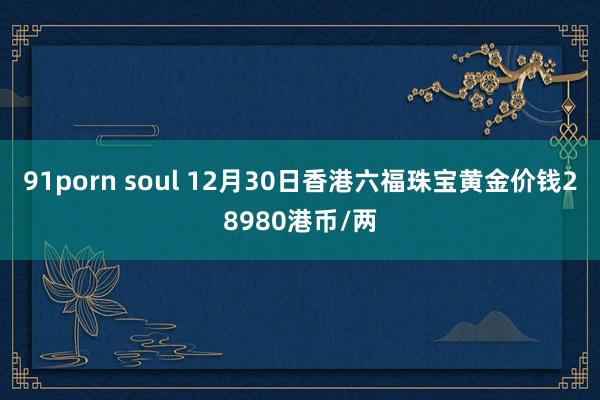91porn soul 12月30日香港六福珠宝黄金价钱28980港币/两
