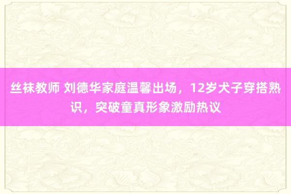 丝袜教师 刘德华家庭温馨出场，12岁犬子穿搭熟识，突破童真形象激励热议