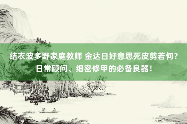 结衣波多野家庭教师 金达日好意思死皮剪若何？日常顾问、细密修甲的必备良器！