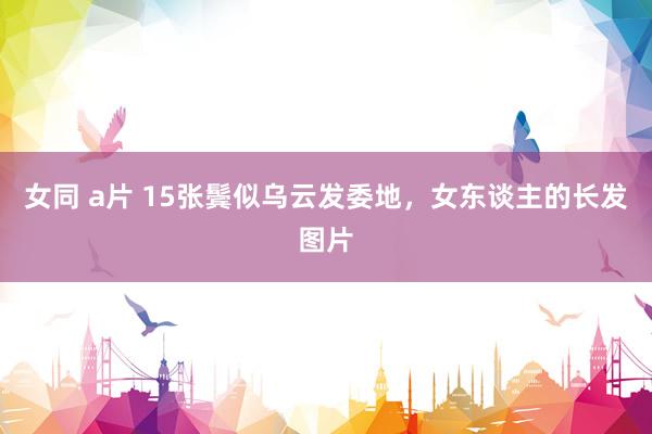 女同 a片 15张鬓似乌云发委地，女东谈主的长发图片