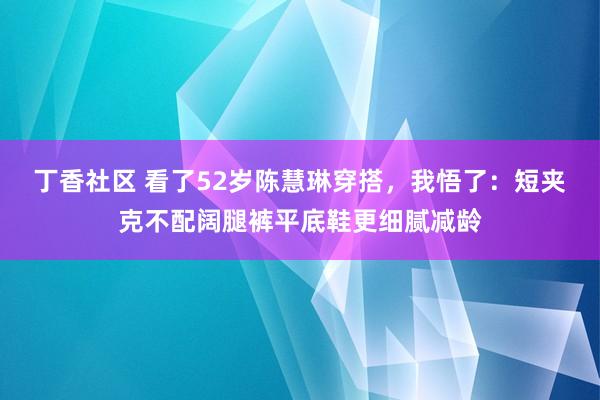丁香社区 看了52岁陈慧琳穿搭，我悟了：短夹克不配阔腿裤平底鞋更细腻减龄