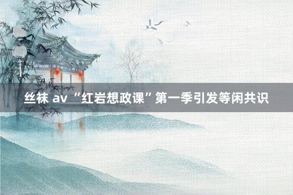 丝袜 av “红岩想政课”第一季引发等闲共识