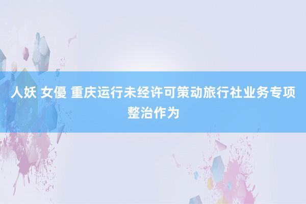 人妖 女優 重庆运行未经许可策动旅行社业务专项整治作为