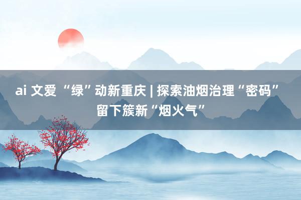 ai 文爱 “绿”动新重庆 | 探索油烟治理“密码” 留下簇新“烟火气”