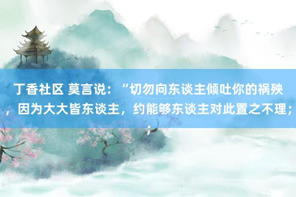 丁香社区 莫言说：“切勿向东谈主倾吐你的祸殃，因为大大皆东谈主，约能够东谈主对此置之不理；