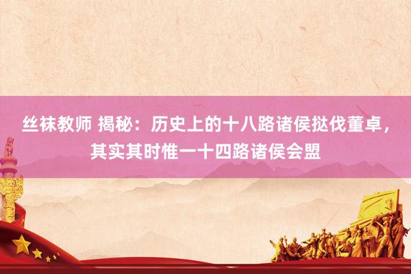 丝袜教师 揭秘：历史上的十八路诸侯挞伐董卓，其实其时惟一十四路诸侯会盟