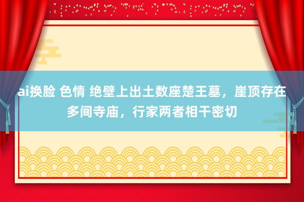 ai换脸 色情 绝壁上出土数座楚王墓，崖顶存在多间寺庙，行家两者相干密切