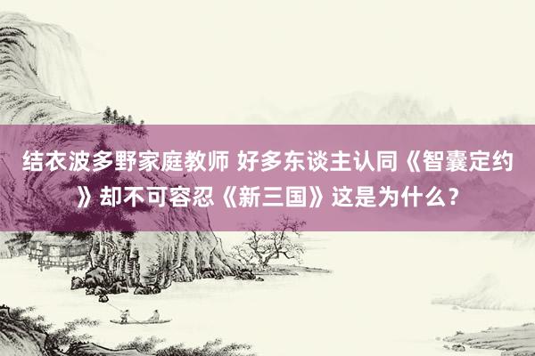 结衣波多野家庭教师 好多东谈主认同《智囊定约》却不可容忍《新三国》这是为什么？