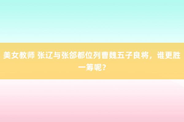 美女教师 张辽与张郃都位列曹魏五子良将，谁更胜一筹呢？