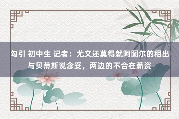 勾引 初中生 记者：尤文还莫得就阿图尔的租出与贝蒂斯说念妥，两边的不合在薪资