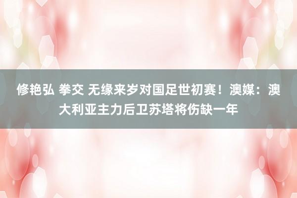 修艳弘 拳交 无缘来岁对国足世初赛！澳媒：澳大利亚主力后卫苏塔将伤缺一年