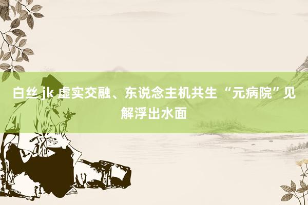 白丝 jk 虚实交融、东说念主机共生 “元病院”见解浮出水面