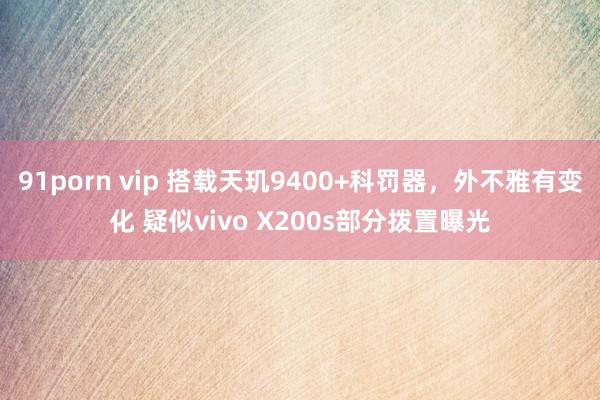 91porn vip 搭载天玑9400+科罚器，外不雅有变化 疑似vivo X200s部分拨置曝光