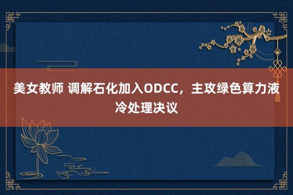 美女教师 调解石化加入ODCC，主攻绿色算力液冷处理决议