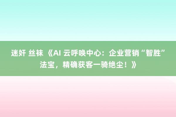 迷奸 丝袜 《AI 云呼唤中心：企业营销“智胜”法宝，精确获客一骑绝尘！》