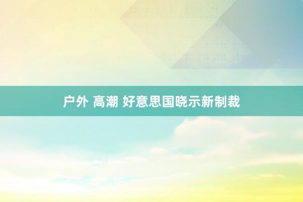 户外 高潮 好意思国晓示新制裁