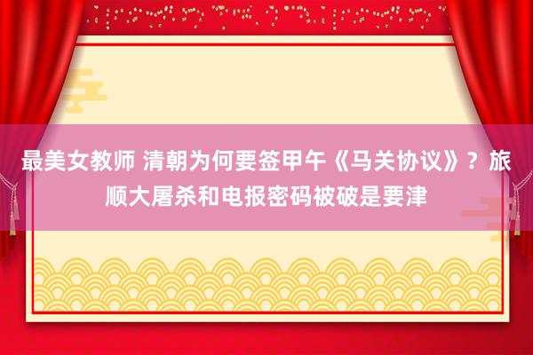 最美女教师 清朝为何要签甲午《马关协议》？旅顺大屠杀和电报密码被破是要津