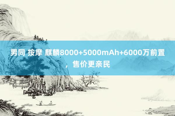 男同 按摩 麒麟8000+5000mAh+6000万前置，售价更亲民