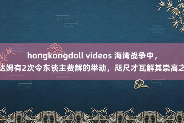 hongkongdoll videos 海湾战争中，萨达姆有2次令东谈主费解的举动，咫尺才瓦解其崇高之处